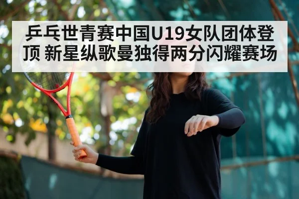 乒乓世青赛中国U19女队团体登顶 新星纵歌曼独得两分闪耀赛场